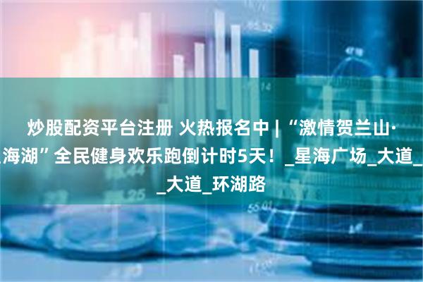 炒股配资平台注册 火热报名中 | “激情贺兰山·炫美星海湖”全民健身欢乐跑倒计时5天！_星海广场_大道_环湖路