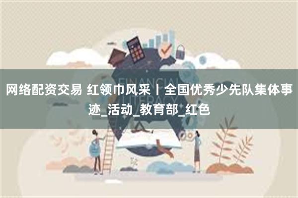 网络配资交易 红领巾风采丨全国优秀少先队集体事迹_活动_教育部_红色