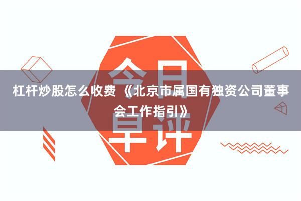 杠杆炒股怎么收费 《北京市属国有独资公司董事会工作指引》