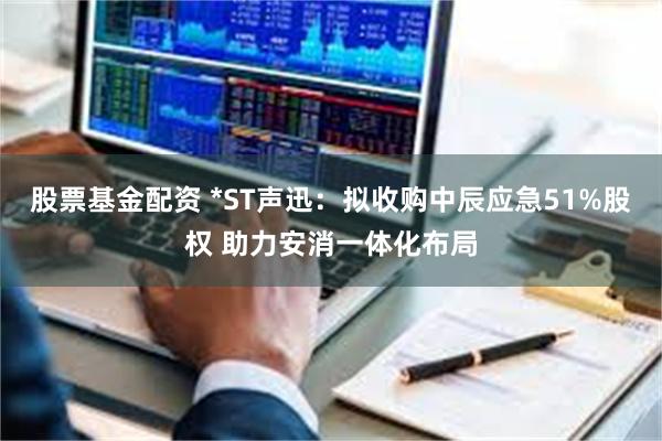股票基金配资 *ST声迅：拟收购中辰应急51%股权 助力安消一体化布局