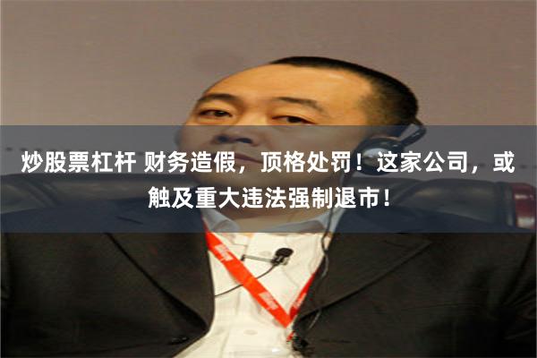 炒股票杠杆 财务造假，顶格处罚！这家公司，或触及重大违法强制退市！