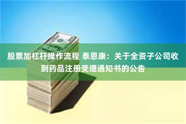 股票加杠杆操作流程 泰恩康：关于全资子公司收到药品注册受理通知书的公告