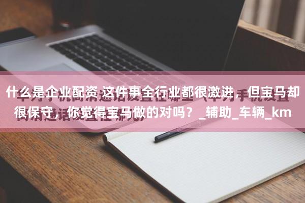 什么是企业配资 这件事全行业都很激进，但宝马却很保守，你觉得宝马做的对吗？_辅助_车辆_km