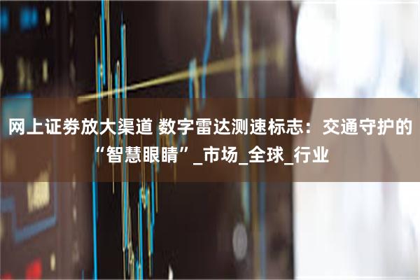 网上证劵放大渠道 数字雷达测速标志：交通守护的“智慧眼睛”_市场_全球_行业