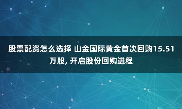 股票配资怎么选择 山金国际黄金首次回购15.51万股, 开启股份回购进程