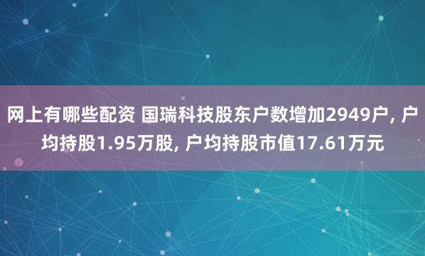 网上有哪些配资 国瑞科技股东户数增加2949户, 户均持股1.95万股, 户均持股市值17.61万元