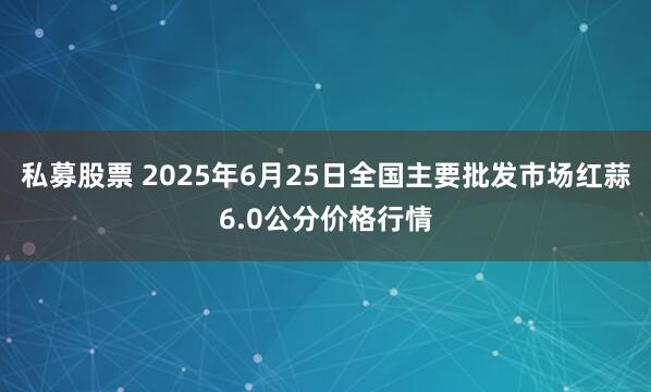 私募股票 2025年6月25日全国主要批发市场红蒜6.0公分价格行情