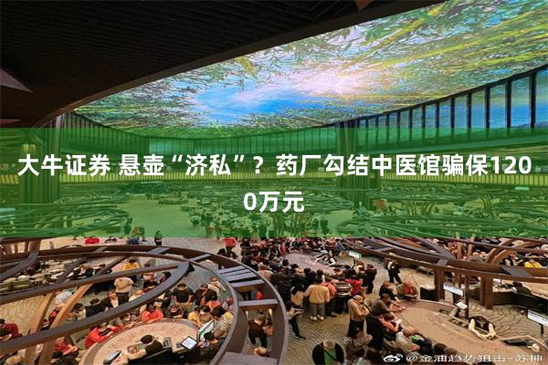大牛证券 悬壶“济私”？药厂勾结中医馆骗保1200万元