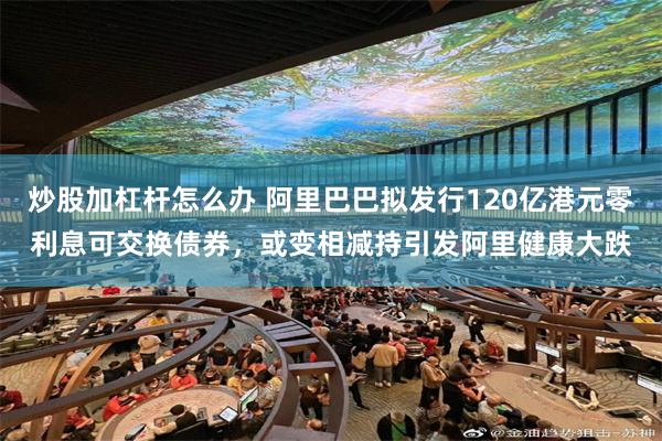 炒股加杠杆怎么办 阿里巴巴拟发行120亿港元零利息可交换债券，或变相减持引发阿里健康大跌