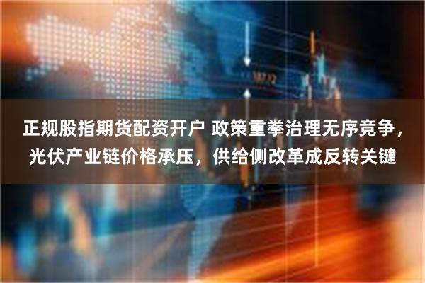 正规股指期货配资开户 政策重拳治理无序竞争，光伏产业链价格承压，供给侧改革成反转关键