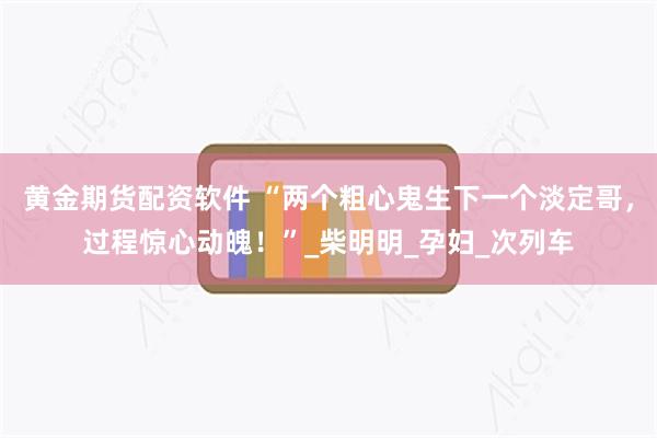 黄金期货配资软件 “两个粗心鬼生下一个淡定哥，过程惊心动魄！”_柴明明_孕妇_次列车