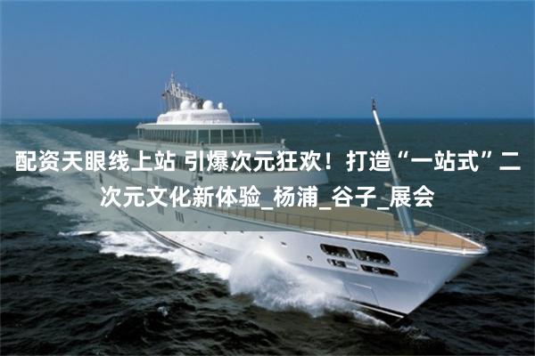 配资天眼线上站 引爆次元狂欢！打造“一站式”二次元文化新体验_杨浦_谷子_展会