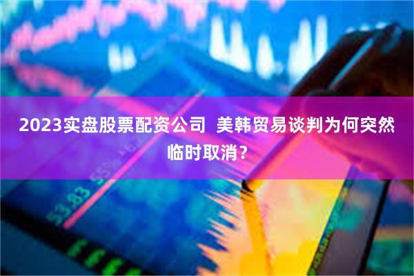 2023实盘股票配资公司  美韩贸易谈判为何突然临时取消？