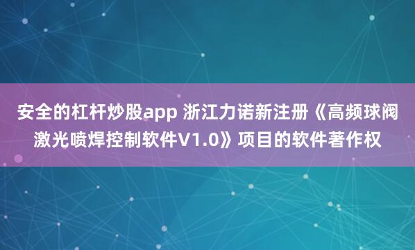 安全的杠杆炒股app 浙江力诺新注册《高频球阀激光喷焊控制软件V1.0》项目的软件著作权