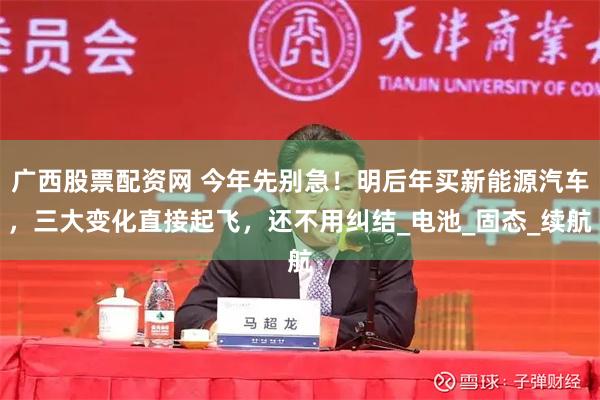 广西股票配资网 今年先别急！明后年买新能源汽车，三大变化直接起飞，还不用纠结_电池_固态_续航