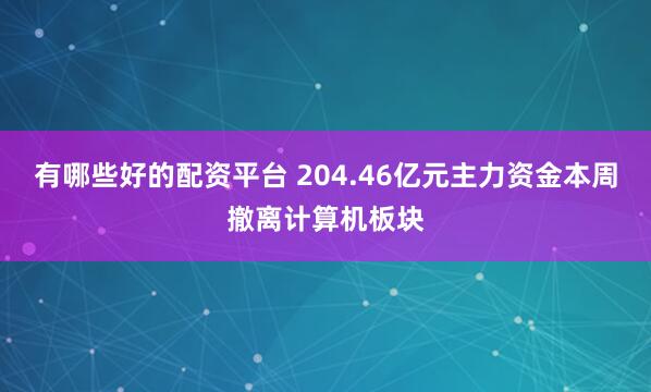 有哪些好的配资平台 204.46亿元主力资金本周撤离计算机板块