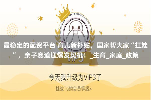 最稳定的配资平台 育儿新补贴，国家帮大家“扛娃”，亲子赛道迎爆发契机！_生育_家庭_政策