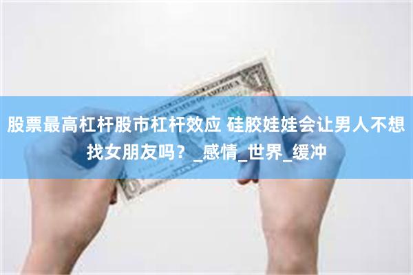 股票最高杠杆股市杠杆效应 硅胶娃娃会让男人不想找女朋友吗？_感情_世界_缓冲
