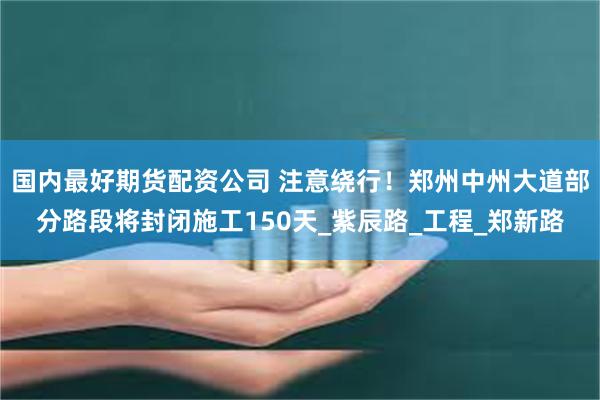 国内最好期货配资公司 注意绕行！郑州中州大道部分路段将封闭施工150天_紫辰路_工程_郑新路