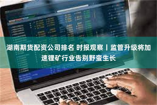 湖南期货配资公司排名 时报观察丨监管升级将加速锂矿行业告别野蛮生长