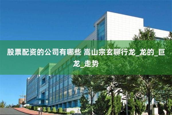 股票配资的公司有哪些 嵩山宗玄聊行龙_龙的_巨龙_走势