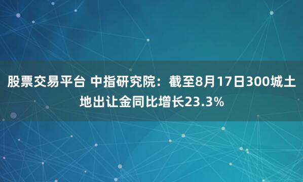 股票交易平台 中指研究院：截至8月17日300城土地出让金同比增长23.3%