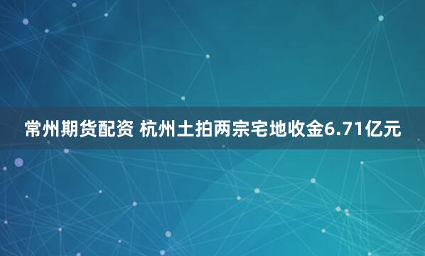 常州期货配资 杭州土拍两宗宅地收金6.71亿元