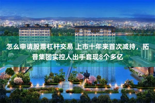 怎么申请股票杠杆交易 上市十年来首次减持，拓普集团实控人出手套现8个多亿