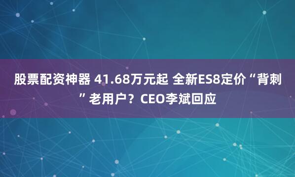 股票配资神器 41.68万元起 全新ES8定价“背刺”老用户？CEO李斌回应