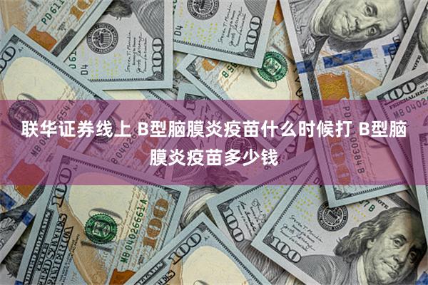 联华证券线上 B型脑膜炎疫苗什么时候打 B型脑膜炎疫苗多少钱