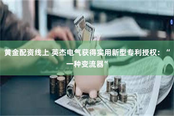 黄金配资线上 英杰电气获得实用新型专利授权：“一种变流器”