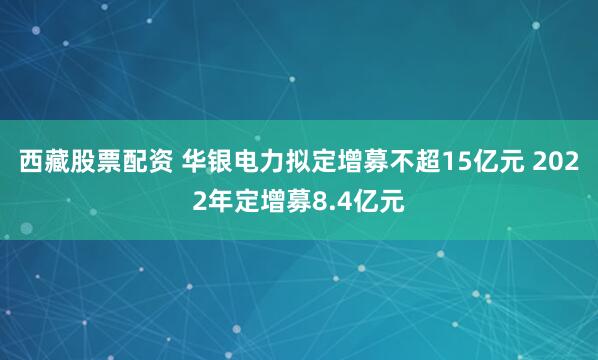 西藏股票配资 华银电力拟定增募不超15亿元 2022年定增募8.4亿元