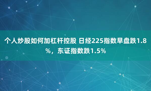 个人炒股如何加杠杆控股 日经225指数早盘跌1.8%，东证指数跌1.5%