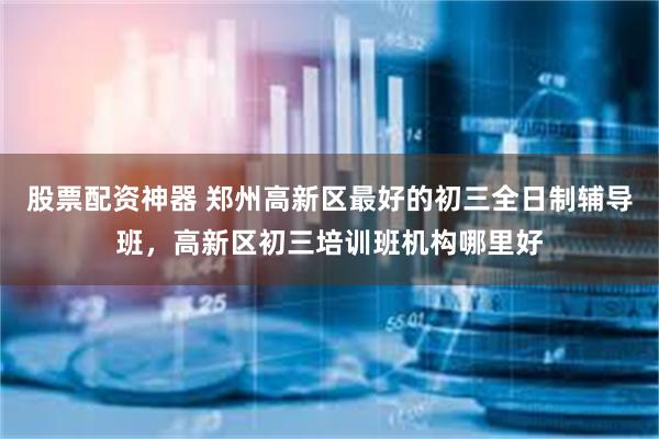 股票配资神器 郑州高新区最好的初三全日制辅导班,高新区初三培训班机构哪里好