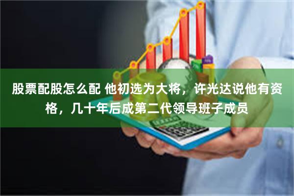股票配股怎么配 他初选为大将，许光达说他有资格，几十年后成第二代领导班子成员