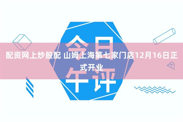 配资网上炒股配 山姆上海第七家门店12月16日正式开业
