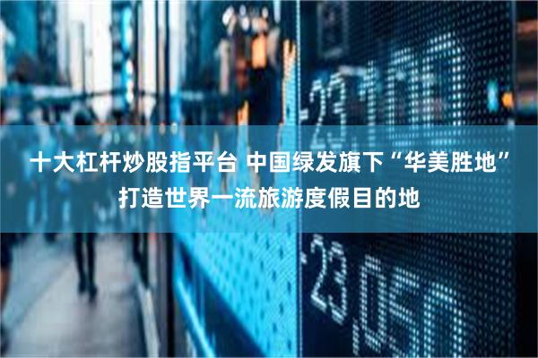 十大杠杆炒股指平台 中国绿发旗下“华美胜地”打造世界一流旅游度假目的地