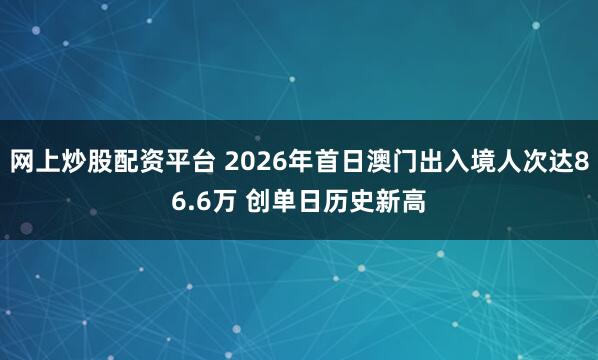网上炒股配资平台 2026年首日澳门出入境人次达86.6万 创单日历史新高